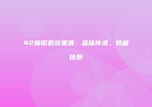 42度昭君故里酒：品味传承，收藏佳酿