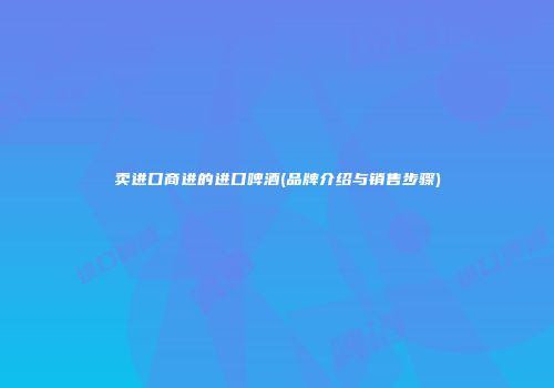 卖进口商进的进口啤酒(品牌介绍与销售步骤)