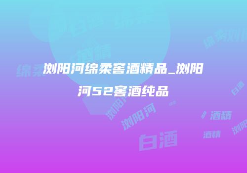 浏阳河绵柔窖酒精品_浏阳河52窖酒纯品