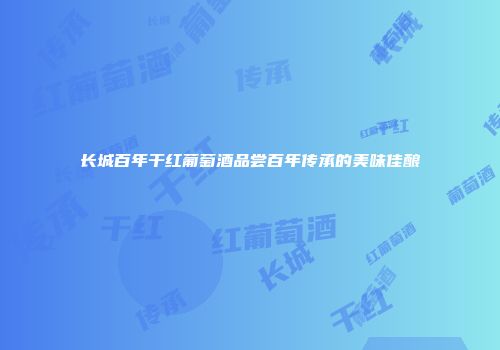 长城百年干红葡萄酒品尝百年传承的美味佳酿