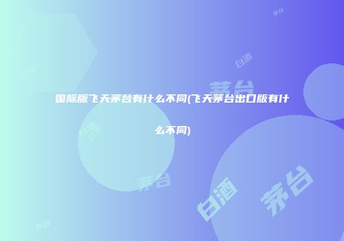 国际版飞天茅台有什么不同(飞天茅台出口版有什么不同)