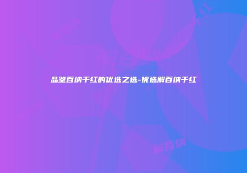 品鉴百纳干红的优选之选-优选解百纳干红