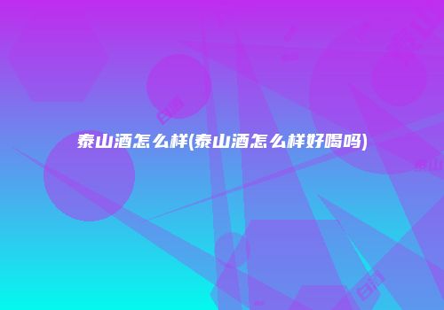 泰山酒怎么样(泰山酒怎么样好喝吗)
