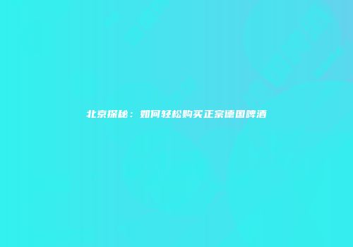 北京探秘：如何轻松购买正宗德国啤酒