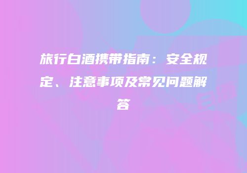 旅行白酒携带指南：安全规定、注意事项及常见问题解答