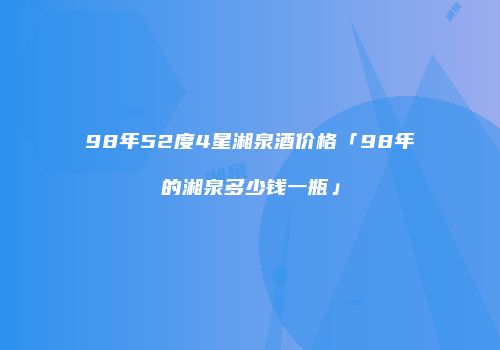 98年52度4星湘泉酒价格「98年的湘泉多少钱一瓶」