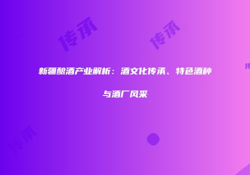 新疆酿酒产业解析：酒文化传承、特色酒种与酒厂风采