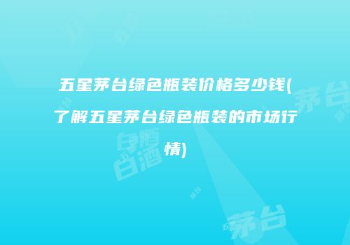 五星茅台绿色瓶装价格多少钱(了解五星茅台绿色瓶装的市场行情)