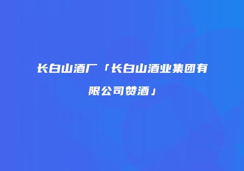 长白山酒厂「长白山酒业集团有限公司赞酒」