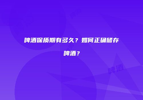 啤酒保质期有多久？如何正确储存啤酒？