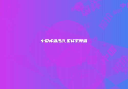 中国杯酒报价,国杯系列酒