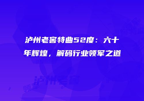 泸州老窖特曲52度：六十年辉煌，解码行业领军之道