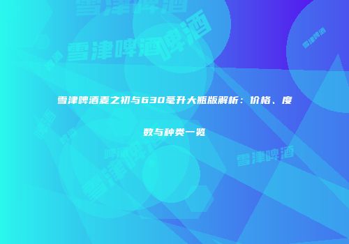 雪津啤酒麦之初与630毫升大瓶版解析：价格、度数与种类一览