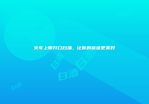 火车上带开口白酒，让你的旅途更美好