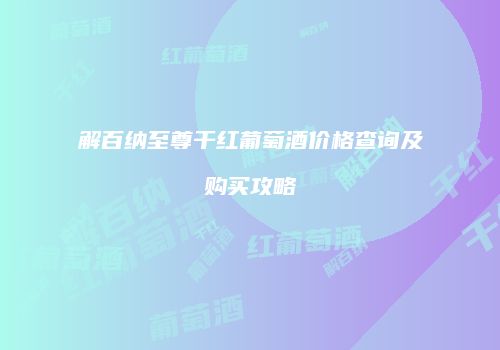 解百纳至尊干红葡萄酒价格查询及购买攻略