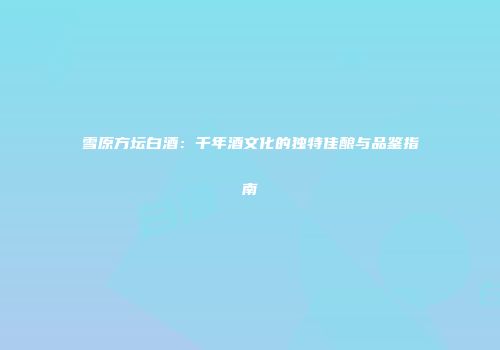 雪原方坛白酒：千年酒文化的独特佳酿与品鉴指南