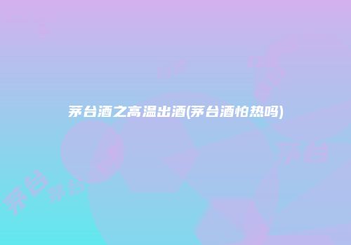 茅台酒之高温出酒(茅台酒怕热吗)