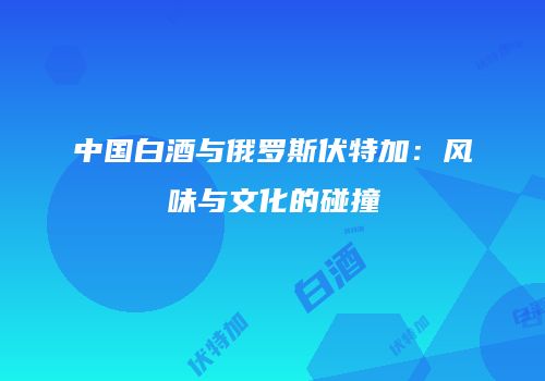中国白酒与俄罗斯伏特加：风味与文化的碰撞