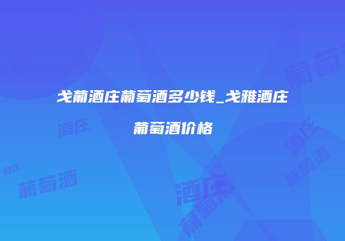 戈葡酒庄葡萄酒多少钱_戈雅酒庄葡萄酒价格