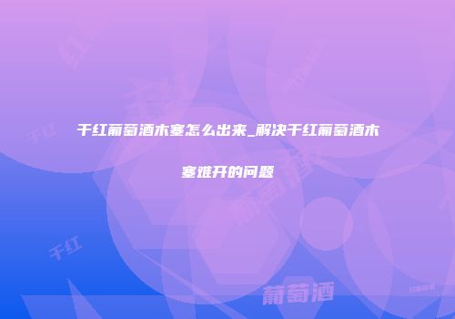 干红葡萄酒木塞怎么出来_解决干红葡萄酒木塞难开的问题