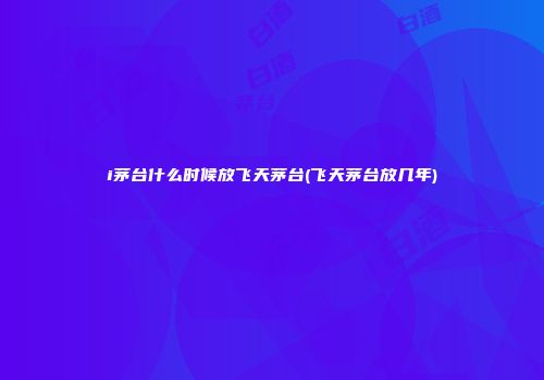 i茅台什么时候放飞天茅台(飞天茅台放几年)