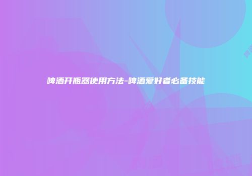 啤酒开瓶器使用方法-啤酒爱好者必备技能