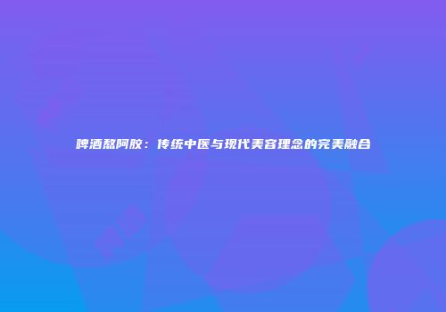 啤酒熬阿胶：传统中医与现代美容理念的完美融合