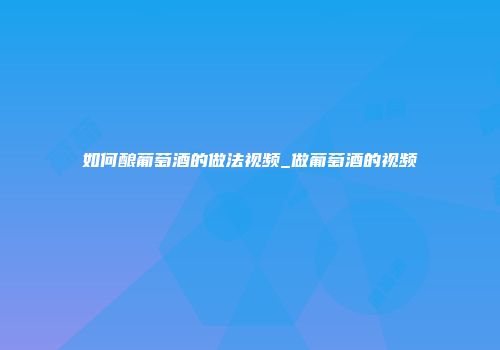 如何酿葡萄酒的做法视频_做葡萄酒的视频