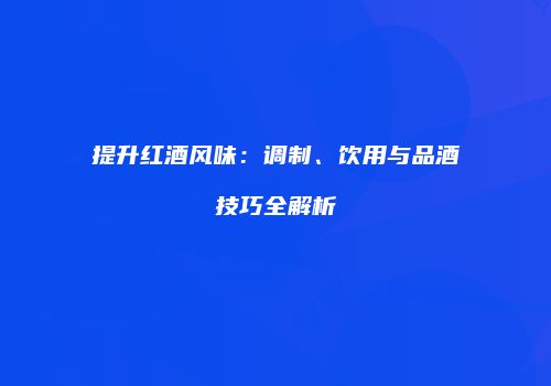 提升红酒风味：调制、饮用与品酒技巧全解析
