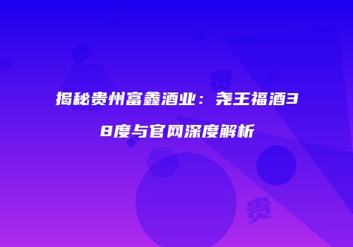 揭秘贵州富鑫酒业：尧王福酒38度与官网深度解析