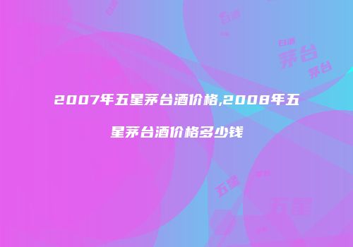 2007年五星茅台酒价格,2008年五星茅台酒价格多少钱