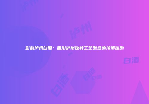 彩韵泸州白酒：四川泸州独特工艺酿造的浓郁佳酿