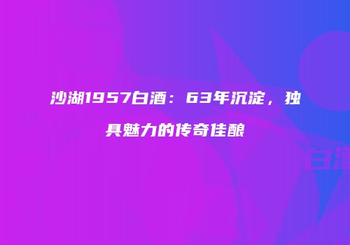 沙湖1957白酒：63年沉淀，独具魅力的传奇佳酿
