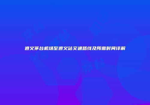 遵义茅台机场至遵义站交通路线及所需时间详解