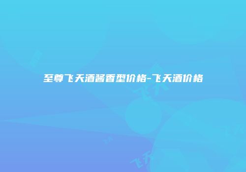 至尊飞天酒酱香型价格-飞天酒价格