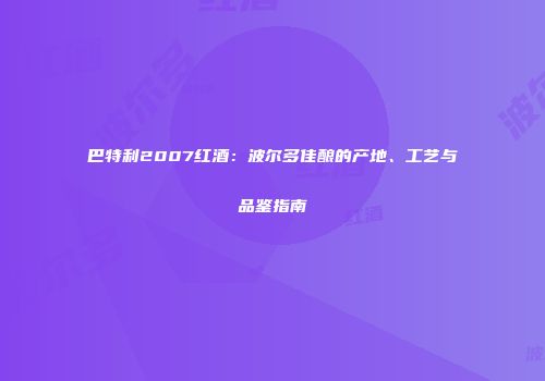 巴特利2007红酒：波尔多佳酿的产地、工艺与品鉴指南
