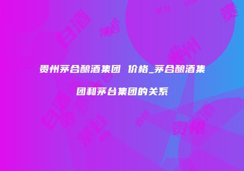 贵州茅合酿酒集团 价格_茅合酿酒集团和茅台集团的关系