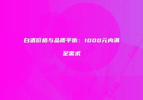 白酒价格与品质平衡：1000元内满足需求