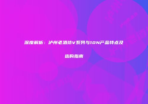 深度解析：泸州老酒坊V系列与10N产品特点及选购指南