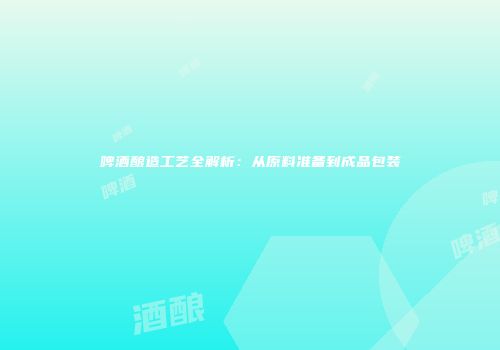 啤酒酿造工艺全解析：从原料准备到成品包装