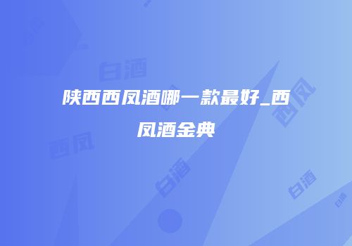 陕西西凤酒哪一款最好_西凤酒金典