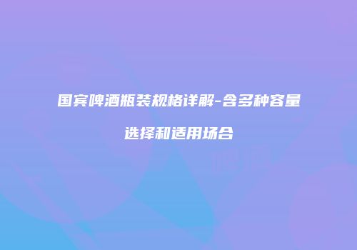 国宾啤酒瓶装规格详解-含多种容量选择和适用场合