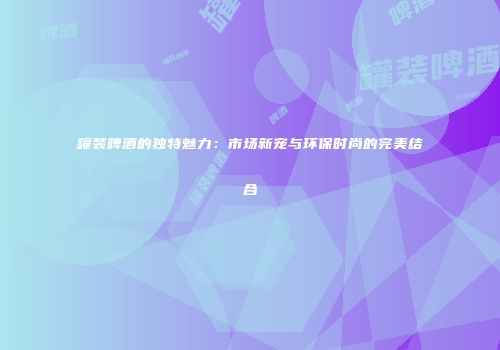 罐装啤酒的独特魅力：市场新宠与环保时尚的完美结合