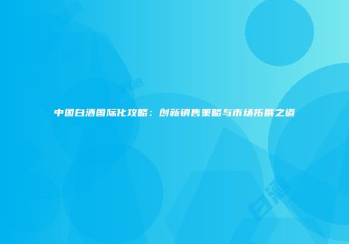 中国白酒国际化攻略：创新销售策略与市场拓展之道