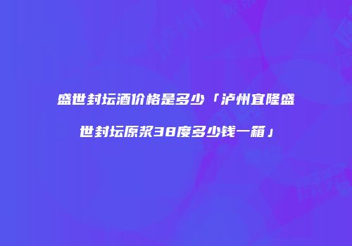 盛世封坛酒价格是多少「泸州宜隆盛世封坛原浆38度多少钱一箱」