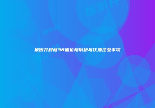 扳倒井封藏36酒价格解析与饮酒注意事项