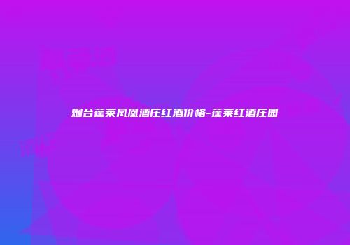 烟台蓬莱凤凰酒庄红酒价格-蓬莱红酒庄园