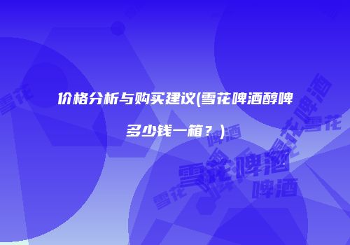 价格分析与购买建议(雪花啤酒醇啤多少钱一箱？)