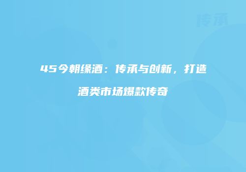 45今朝缘酒：传承与创新，打造酒类市场爆款传奇