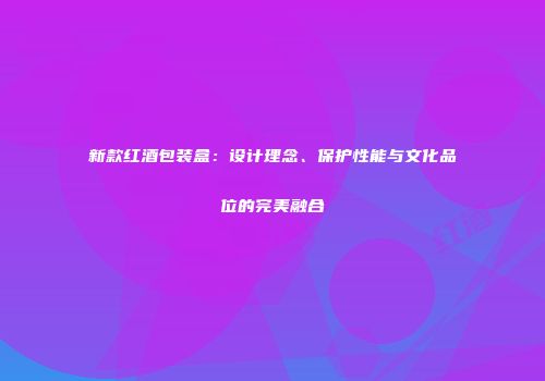 新款红酒包装盒：设计理念、保护性能与文化品位的完美融合